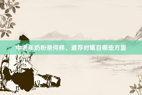 中老年奶粉奈何样，遴荐时瞩目哪些方面