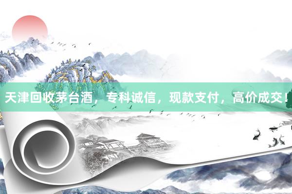 天津回收茅台酒，专科诚信，现款支付，高价成交！